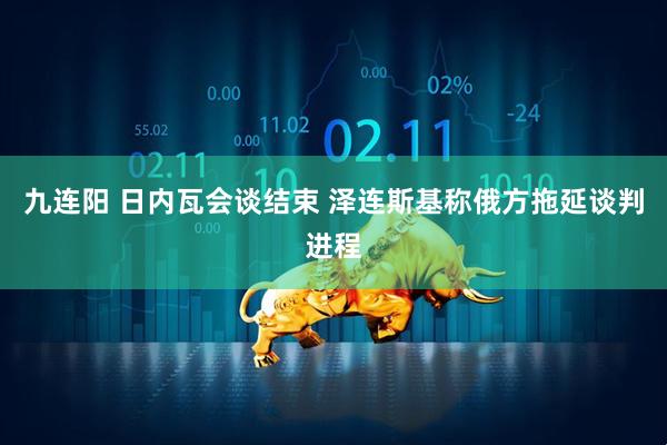 九连阳 日内瓦会谈结束 泽连斯基称俄方拖延谈判进程