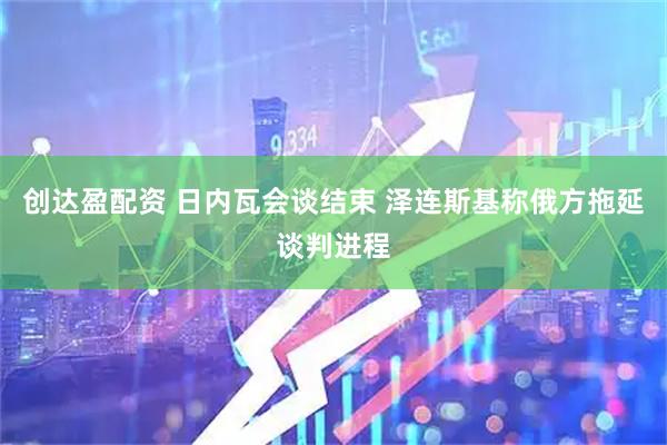 创达盈配资 日内瓦会谈结束 泽连斯基称俄方拖延谈判进程