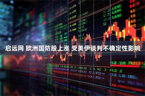 启远网 欧洲国防股上涨 受美伊谈判不确定性影响