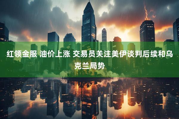 红领金服 油价上涨 交易员关注美伊谈判后续和乌克兰局势