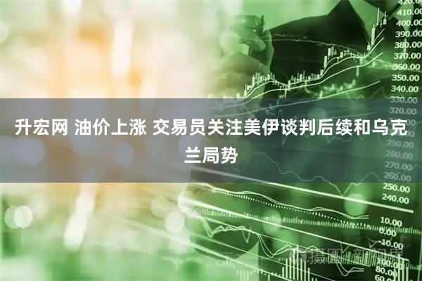 升宏网 油价上涨 交易员关注美伊谈判后续和乌克兰局势