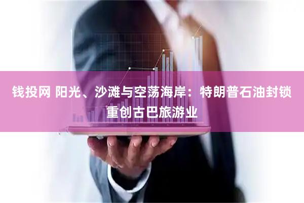 钱投网 阳光、沙滩与空荡海岸：特朗普石油封锁重创古巴旅游业