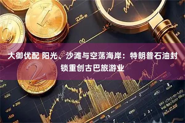 大御优配 阳光、沙滩与空荡海岸：特朗普石油封锁重创古巴旅游业