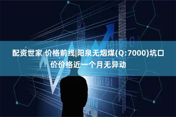 配资世家 价格前线|阳泉无烟煤(Q:7000)坑口价价格近一个月无异动