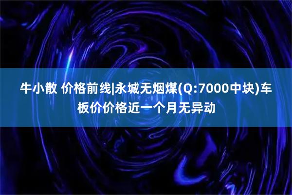 牛小散 价格前线|永城无烟煤(Q:7000中块)车板价价格近一个月无异动