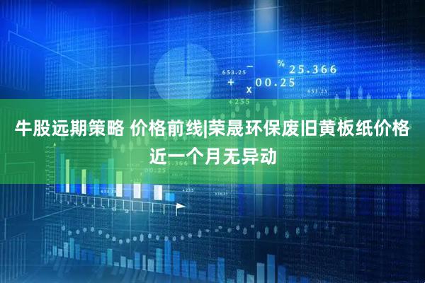 牛股远期策略 价格前线|荣晟环保废旧黄板纸价格近一个月无异动