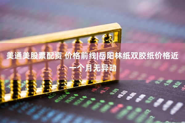 美通美股票配资 价格前线|岳阳林纸双胶纸价格近一个月无异动