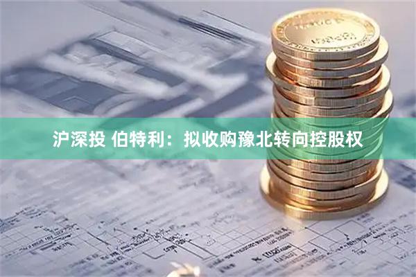 沪深投 伯特利：拟收购豫北转向控股权