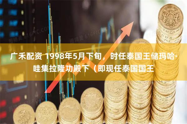 广禾配资 1998年5月下旬，时任泰国王储玛哈·哇集拉隆功殿下（即现任泰国国王