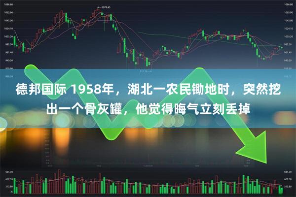 德邦国际 1958年，湖北一农民锄地时，突然挖出一个骨灰罐，他觉得晦气立刻丢掉