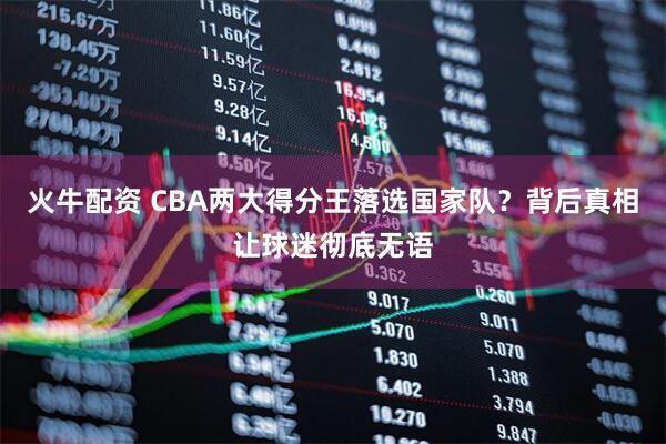 火牛配资 CBA两大得分王落选国家队？背后真相让球迷彻底无语