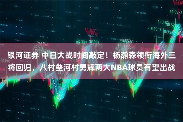 银河证券 中日大战时间敲定！杨瀚森领衔海外三将回归，八村垒河村勇辉两大NBA球员有望出战