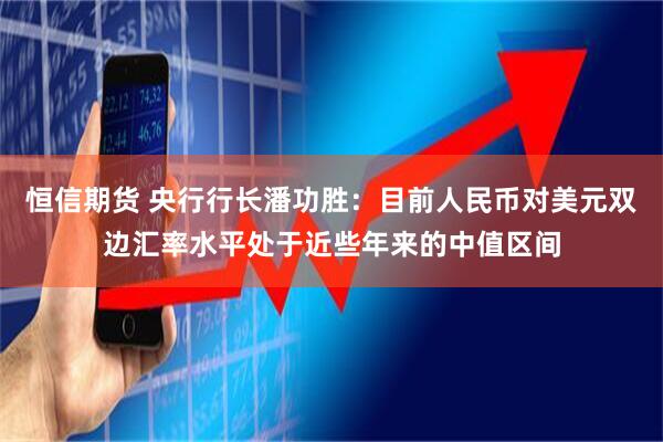 恒信期货 央行行长潘功胜：目前人民币对美元双边汇率水平处于近些年来的中值区间