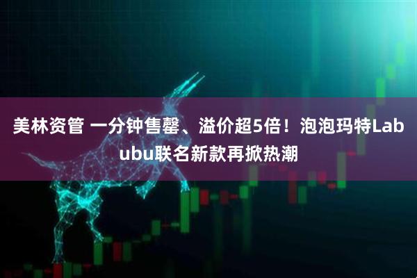 美林资管 一分钟售罄、溢价超5倍！泡泡玛特Labubu联名新款再掀热潮