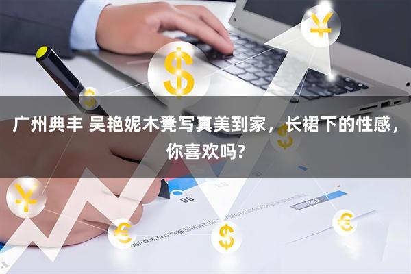 广州典丰 吴艳妮木凳写真美到家，长裙下的性感，你喜欢吗?