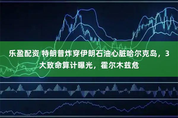 乐盈配资 特朗普炸穿伊朗石油心脏哈尔克岛，3大致命算计曝光，霍尔木兹危
