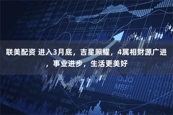 联美配资 进入3月底，吉星照耀，4属相财源广进，事业进步，生活更美好