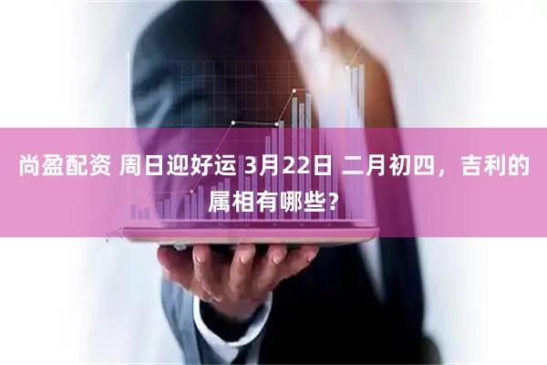尚盈配资 周日迎好运 3月22日 二月初四，吉利的属相有哪些？