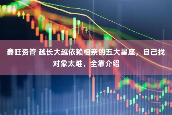 鑫旺资管 越长大越依赖相亲的五大星座，自己找对象太难，全靠介绍