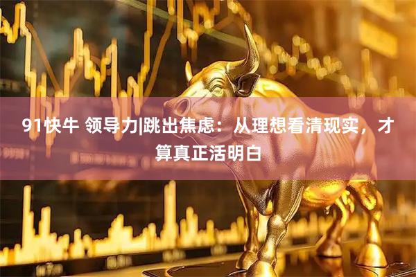 91快牛 领导力|跳出焦虑：从理想看清现实，才算真正活明白