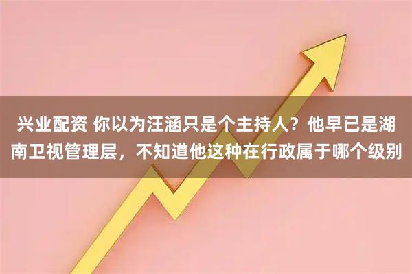 兴业配资 你以为汪涵只是个主持人？他早已是湖南卫视管理层，不知道他这种在行政属于哪个级别