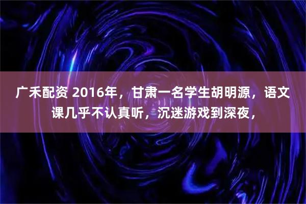广禾配资 2016年，甘肃一名学生胡明源，语文课几乎不认真听，沉迷游戏到深夜，