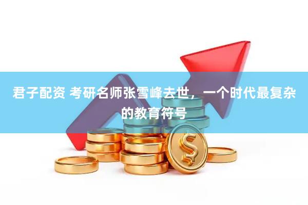 君子配资 考研名师张雪峰去世，一个时代最复杂的教育符号