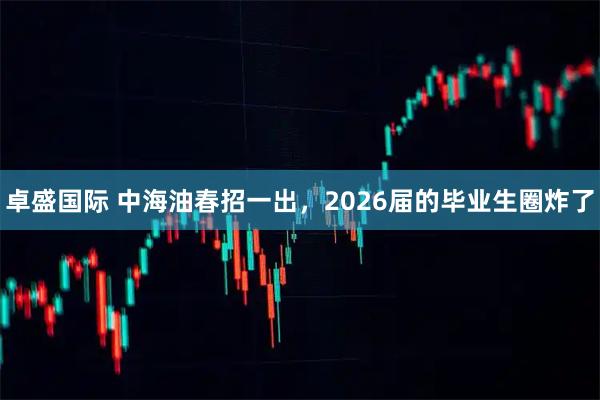 卓盛国际 中海油春招一出，2026届的毕业生圈炸了