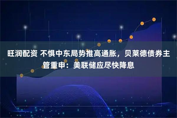 旺润配资 不惧中东局势推高通胀，贝莱德债券主管重申：美联储应尽快降息