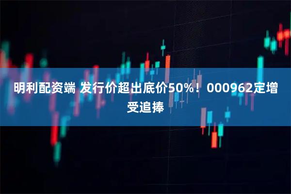 明利配资端 发行价超出底价50%！000962定增受追捧