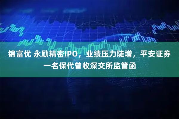 锦富优 永励精密IPO，业绩压力陡增，平安证券一名保代曾收深交所监管函