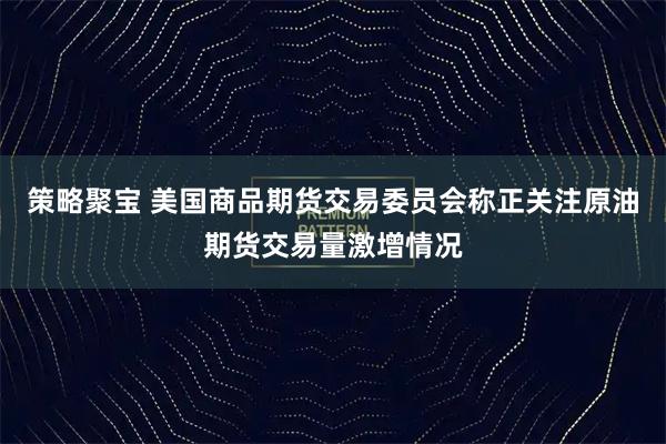 策略聚宝 美国商品期货交易委员会称正关注原油期货交易量激增情况