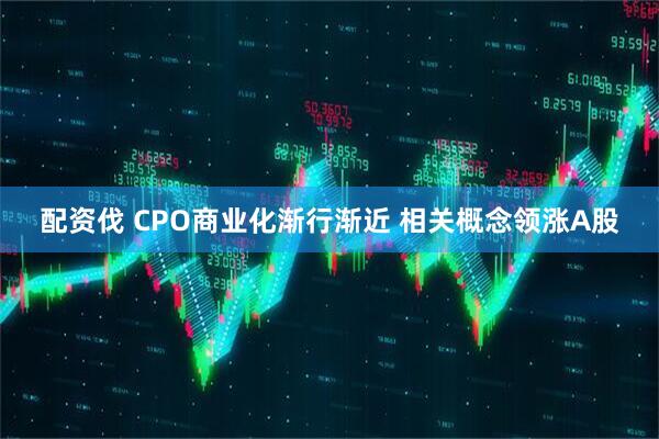 配资伐 CPO商业化渐行渐近 相关概念领涨A股