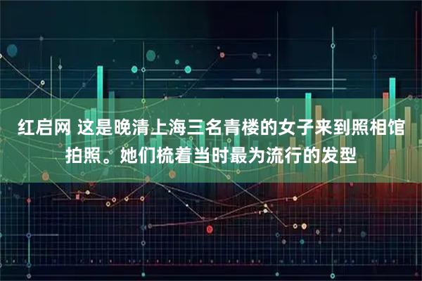 红启网 这是晚清上海三名青楼的女子来到照相馆拍照。她们梳着当时最为流行的发型