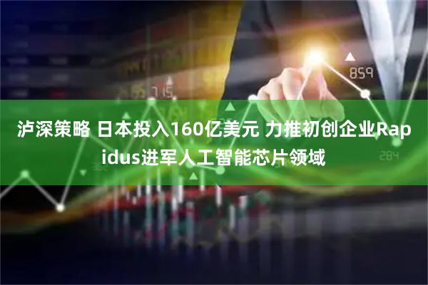 泸深策略 日本投入160亿美元 力推初创企业Rapidus进军人工智能芯片领域