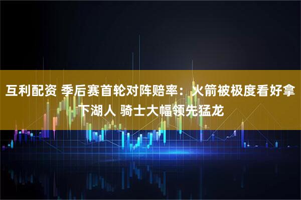 互利配资 季后赛首轮对阵赔率：火箭被极度看好拿下湖人 骑士大幅领先猛龙