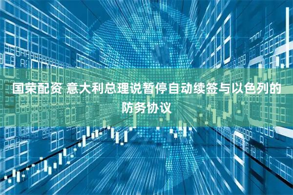 国荣配资 意大利总理说暂停自动续签与以色列的防务协议