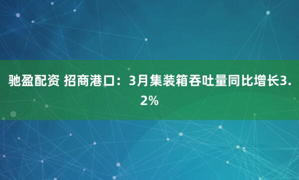驰盈配资 招商港口：3月集装箱吞吐量同比增长3.2%