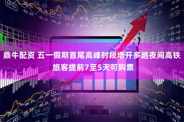鼎牛配资 五一假期首尾高峰时段增开多趟夜间高铁 旅客提前7至5天可购票