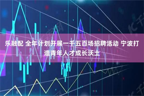 乐融配 全年计划开展一千五百场招聘活动 宁波打造青年人才成长沃土