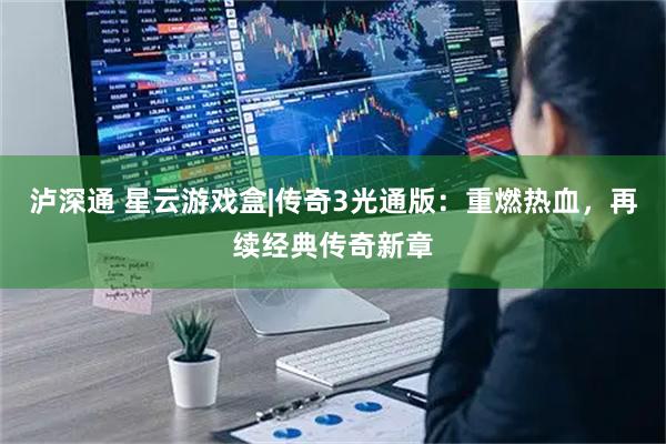 泸深通 星云游戏盒|传奇3光通版：重燃热血，再续经典传奇新章