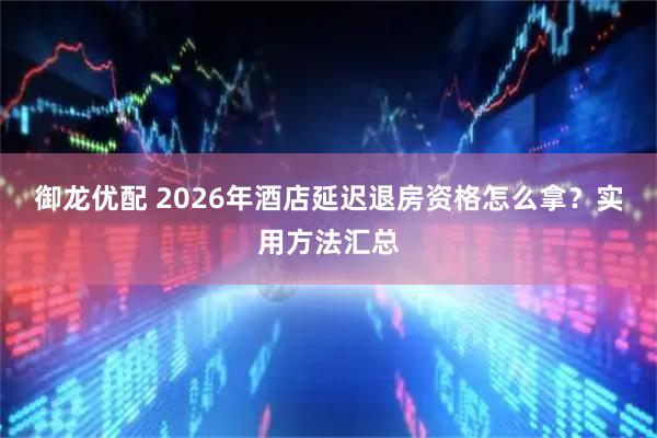 御龙优配 2026年酒店延迟退房资格怎么拿？实用方法汇总