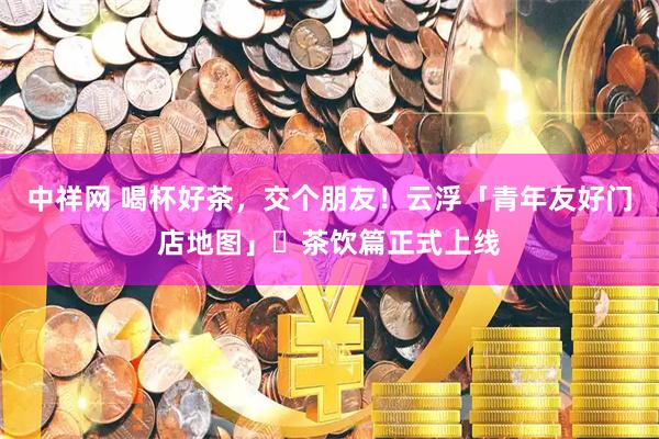 中祥网 喝杯好茶，交个朋友！云浮「青年友好门店地图」・茶饮篇正式上线