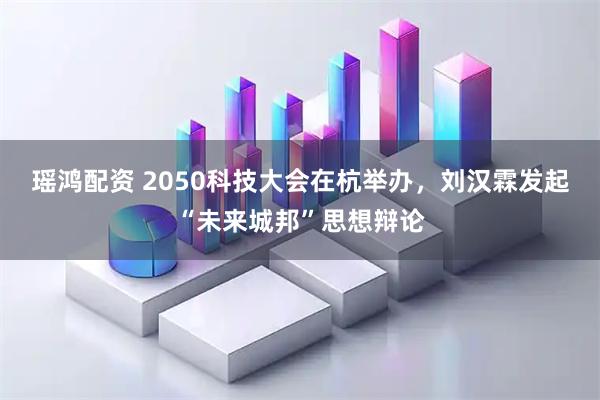 瑶鸿配资 2050科技大会在杭举办，刘汉霖发起“未来城邦”思想辩论