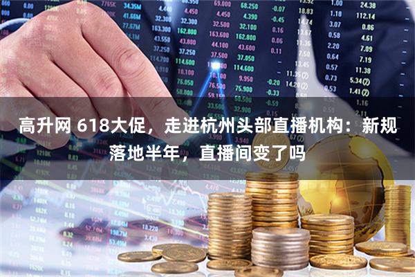 高升网 618大促，走进杭州头部直播机构：新规落地半年，直播间变了吗