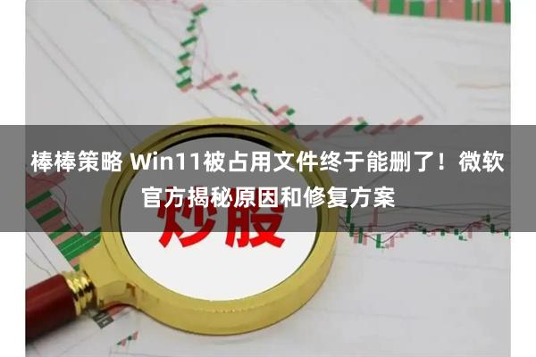 棒棒策略 Win11被占用文件终于能删了！微软官方揭秘原因和修复方案