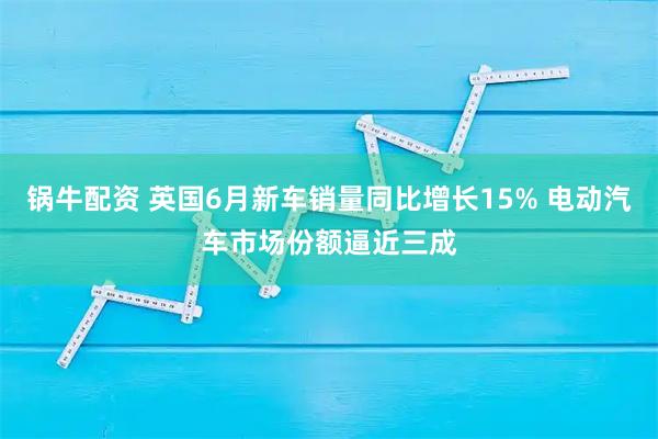 锅牛配资 英国6月新车销量同比增长15% 电动汽车市场份额逼近三成
