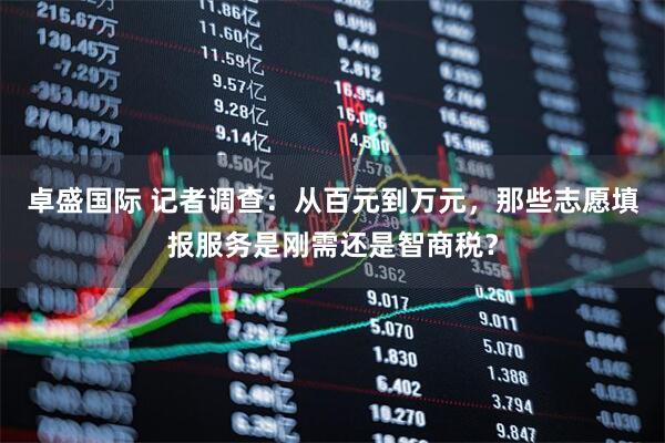 卓盛国际 记者调查:从百元到万元,那些志愿填报服务是刚需还是智商税?
