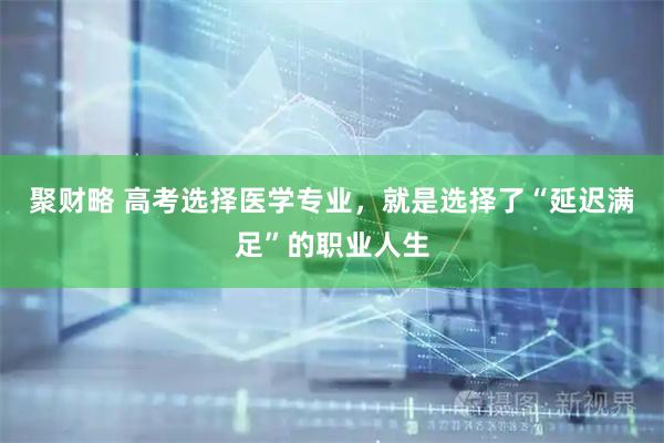 聚财略 高考选择医学专业，就是选择了“延迟满足”的职业人生