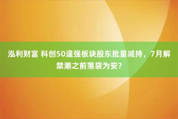 泓利财富 科创50逞强板块股东批量减持，7月解禁潮之前落袋为安？